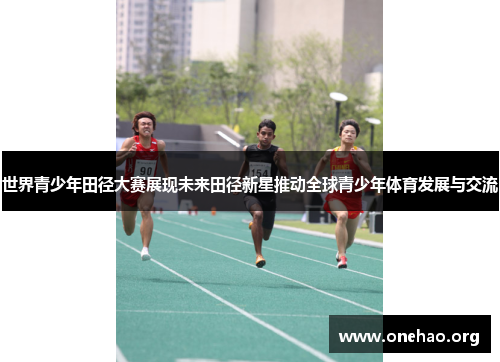 世界青少年田径大赛展现未来田径新星推动全球青少年体育发展与交流 世界青少年田径大赛展现未来田径新星推动全球青少年体育发展与交流