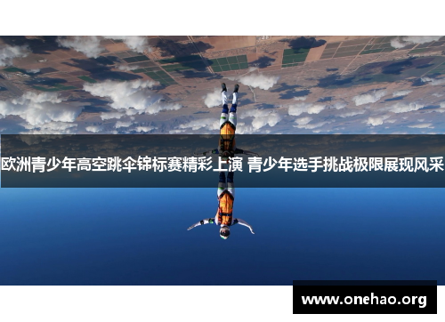 欧洲青少年高空跳伞锦标赛精彩上演 青少年选手挑战极限展现风采 欧洲青少年高空跳伞锦标赛精彩上演 青少年选手挑战极限展现风采