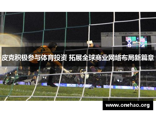 皮克积极参与体育投资 拓展全球商业网络布局新篇章 皮克积极参与体育投资 拓展全球商业网络布局新篇章