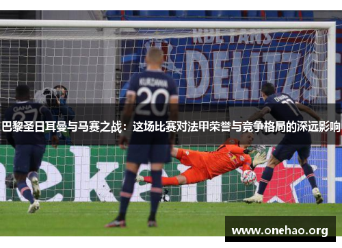 巴黎圣日耳曼与马赛之战:这场比赛对法甲荣誉与竞争格局的深远影响 巴黎圣日耳曼与马赛之战:这场比赛对法甲荣誉与竞争格局的深远影响