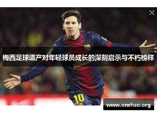梅西足球遗产对年轻球员成长的深刻启示与不朽榜样 梅西足球遗产对年轻球员成长的深刻启示与不朽榜样