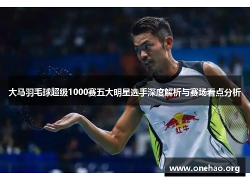大马羽毛球超级1000赛五大明星选手深度解析与赛场看点分析 大马羽毛球超级1000赛五大明星选手深度解析与赛场看点分析