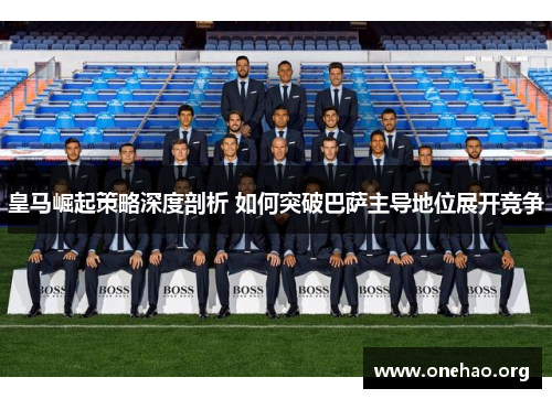 皇马崛起策略深度剖析 如何突破巴萨主导地位展开竞争 皇马崛起策略深度剖析 如何突破巴萨主导地位展开竞争
