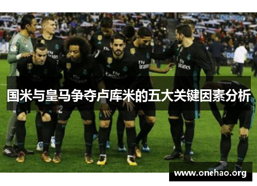 国米与皇马争夺卢库米的五大关键因素分析 国米与皇马争夺卢库米的五大关键因素分析