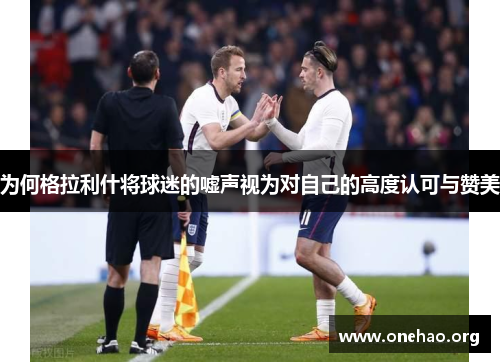 为何格拉利什将球迷的嘘声视为对自己的高度认可与赞美 为何格拉利什将球迷的嘘声视为对自己的高度认可与赞美