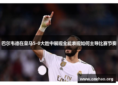 巴尔韦德在皇马5-0大胜中展现全能表现如何主导比赛节奏 巴尔韦德在皇马5-0大胜中展现全能表现如何主导比赛节奏