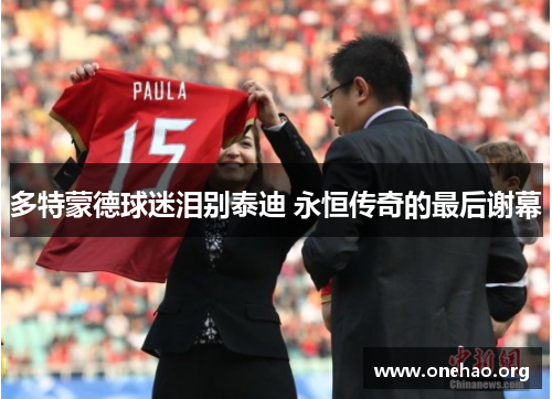 多特蒙德球迷泪别泰迪 永恒传奇的最后谢幕 多特蒙德球迷泪别泰迪 永恒传奇的最后谢幕