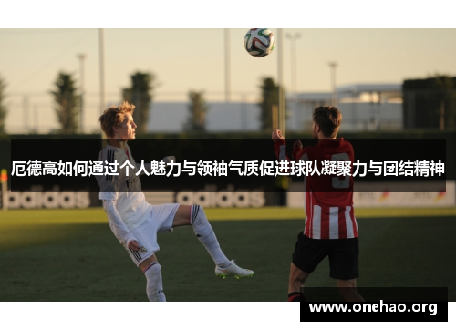 厄德高如何通过个人魅力与领袖气质促进球队凝聚力与团结精神 厄德高如何通过个人魅力与领袖气质促进球队凝聚力与团结精神