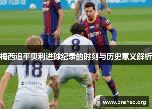 梅西追平贝利进球纪录的时刻与历史意义解析 梅西追平贝利进球纪录的时刻与历史意义解析