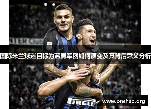 国际米兰球迷自称为蓝黑军团如何演变及其背后意义分析 国际米兰球迷自称为蓝黑军团如何演变及其背后意义分析