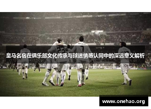 皇马名宿在俱乐部文化传承与球迷情感认同中的深远意义解析 皇马名宿在俱乐部文化传承与球迷情感认同中的深远意义解析