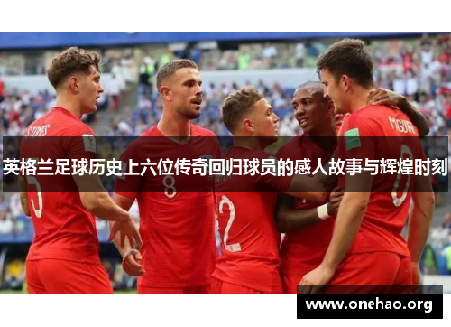 英格兰足球历史上六位传奇回归球员的感人故事与辉煌时刻 英格兰足球历史上六位传奇回归球员的感人故事与辉煌时刻