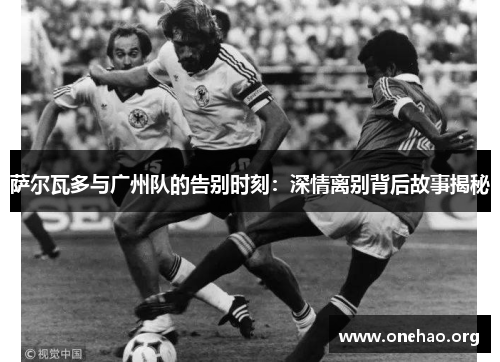 萨尔瓦多与广州队的告别时刻:深情离别背后故事揭秘 萨尔瓦多与广州队的告别时刻:深情离别背后故事揭秘