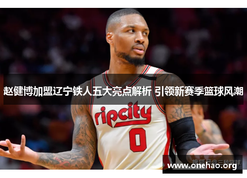 赵健博加盟辽宁铁人五大亮点解析 引领新赛季篮球风潮 赵健博加盟辽宁铁人五大亮点解析 引领新赛季篮球风潮