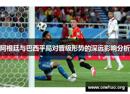 阿根廷与巴西平局对晋级形势的深远影响分析 阿根廷与巴西平局对晋级形势的深远影响分析