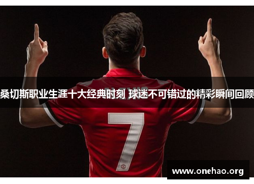 桑切斯职业生涯十大经典时刻 球迷不可错过的精彩瞬间回顾 桑切斯职业生涯十大经典时刻 球迷不可错过的精彩瞬间回顾